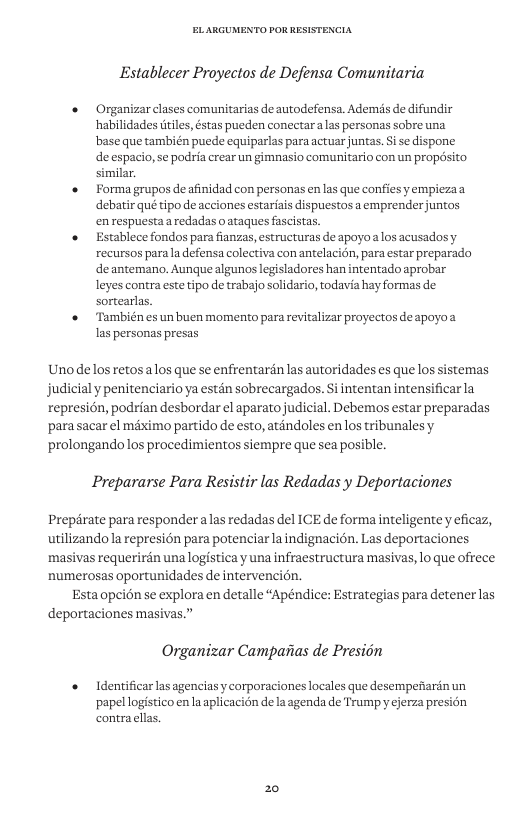Establecer Proyectos de Defensa Comunitaria + Organizar clases comunitarias de autodefensa. Ademds de difundir habilidadestiles, stas pueden conectaralas personas sobre una base que también puede equiparlas para actuar juntas. Si se dispone deetpicysepdla o s ormniaro o propd i « Forma grupos deafinidad con personas en las que confies yempiezaa debatir qué tipo de acciones estariais dispuestos a emprender juntos en respuestaa redadas o ataques fascistas. Establece fondos para fianzas, estructuras de apoyoalos acusados y recursos para la defensa colectiva con antelacién, para estar preparado de antemano. Aunque algunos legisladores han intentado aprobar leyes contra este tipo de trabajo solidario, todavia hay formas de sortearlas, + También es un buen momento para revitalizar proyectos deapoyoa Ias personas presas Unodelos retosalos que se enfrentardnlas autoridades es que los sistemas judicialy penitenciario ya estén sobrecargados. S intentan intensificarla represion, podrian desbordar el aparato judicial. Debemos estar preparadas ‘para sacar el méximo partido de esto, atandoles en los tribunalesy prolongando los procedimientos siempre que sea posible. Prepararse Para Resistir las Redadas y Deportaciones Prepérate para responder alas redadas del ICE de forma inteligentey eficaz, utilizandola represion para potenciar la indignacion. Las deportaciones masivas requerirdn unalogistica y una infraestructura masivas, lo que ofrece numerosas oportunidades de intervencion. Esta opcion se explora en detalle “Apéndice: Estrategias para detener las deportaciones masivas.” Organizar Camparias de Presiin Identificar las agenciasy corporaciones locales que desempefarén un papel logistico en la aplicacién de la agenda de Trump y cjerza pre contracllas. 20
